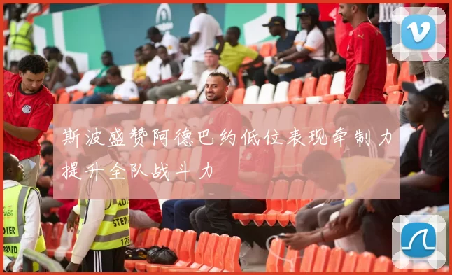 斯波盛赞阿德巴约低位表现牵制力提升全队战斗力