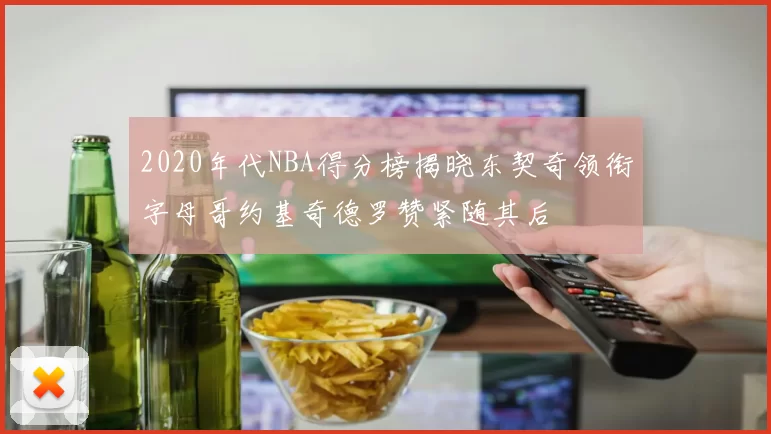 2020年代NBA得分榜揭晓东契奇领衔字母哥约基奇德罗赞紧随其后