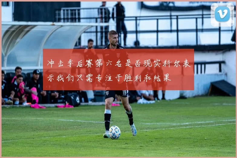 冲击季后赛第六名是否现实科尔表示我们只需专注于胜利和结果