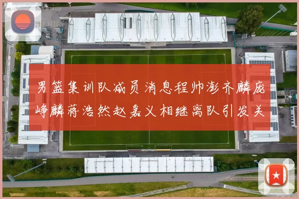 男篮集训队减员消息程帅澎齐麟庞峥麟蒋浩然赵嘉义相继离队引发关注
