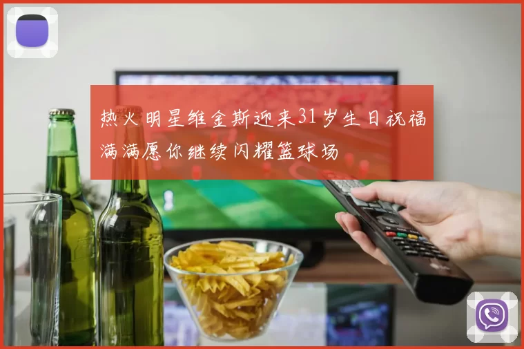 热火明星维金斯迎来31岁生日祝福满满愿你继续闪耀篮球场