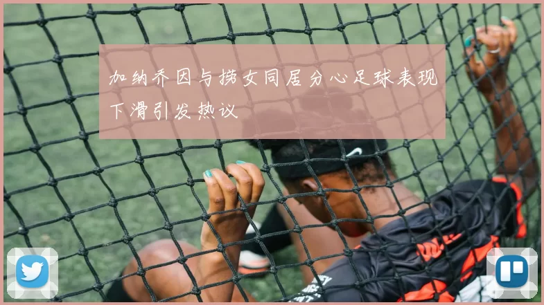 加纳乔因与捞女同居分心足球表现下滑引发热议