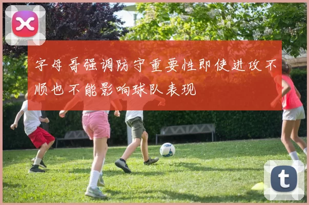 字母哥强调防守重要性即使进攻不顺也不能影响球队表现