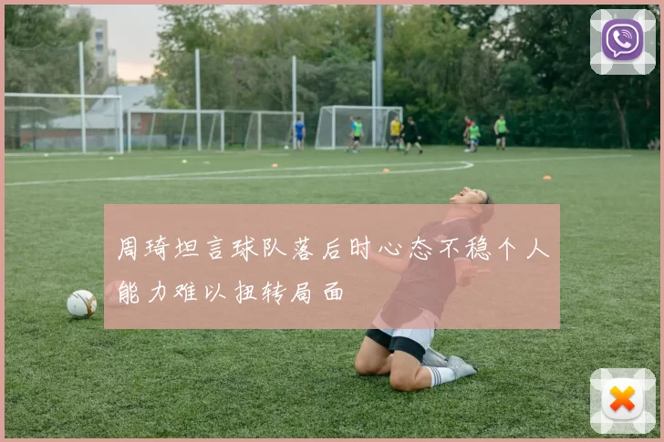 周琦坦言球队落后时心态不稳个人能力难以扭转局面