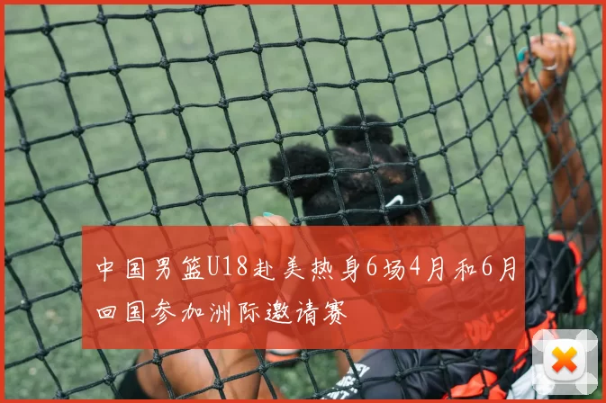 中国男篮U18赴美热身6场4月和6月回国参加洲际邀请赛