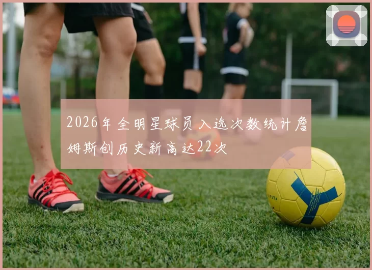 2026年全明星球员入选次数统计詹姆斯创历史新高达22次