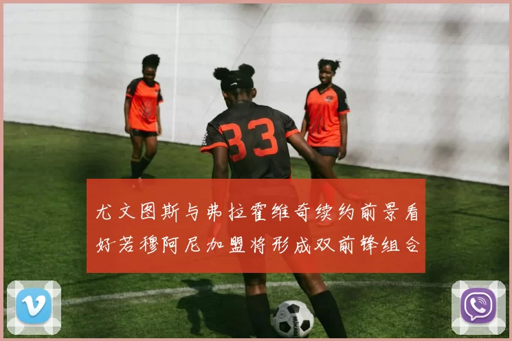 尤文图斯与弗拉霍维奇续约前景看好若穆阿尼加盟将形成双前锋组合