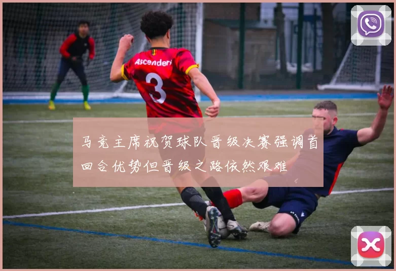 马竞主席祝贺球队晋级决赛强调首回合优势但晋级之路依然艰难
