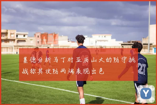 基德分析马丁对亚历山大的防守挑战称其攻防两端表现出色