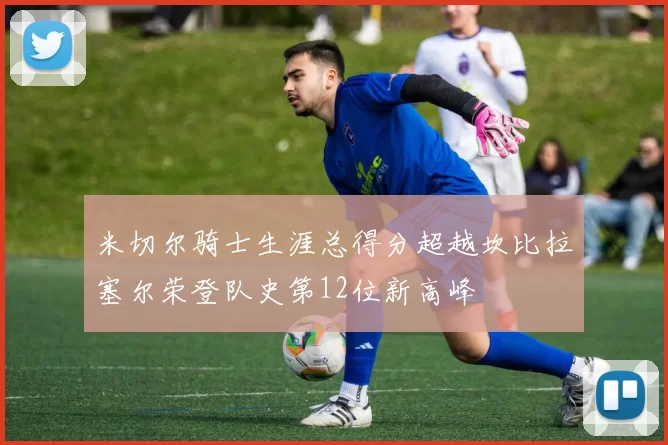 米切尔骑士生涯总得分超越坎比拉塞尔荣登队史第12位新高峰