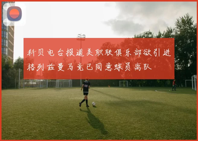 科贝电台报道美职联俱乐部欲引进格列兹曼马竞已同意球员离队