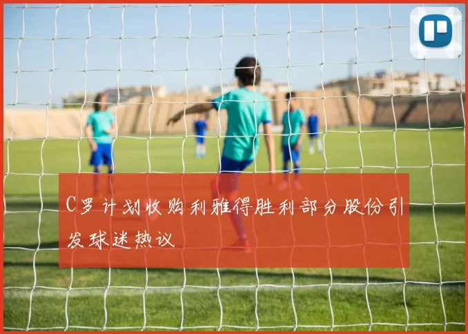 C罗计划收购利雅得胜利部分股份引发球迷热议