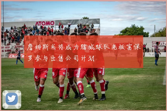 詹姆斯或将成为赌城球队老板富保罗参与出售公司计划