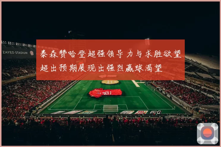 泰森赞哈登超强领导力与求胜欲望超出预期展现出强烈赢球渴望
