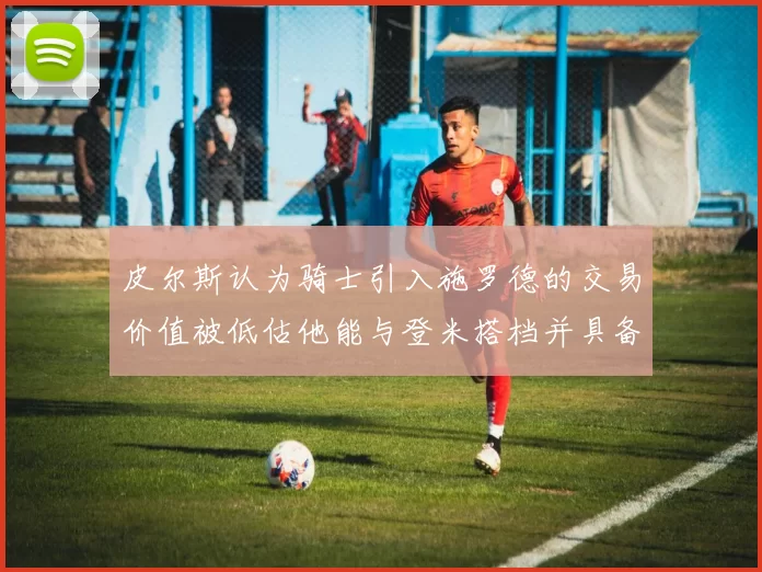 皮尔斯认为骑士引入施罗德的交易价值被低估他能与登米搭档并具备防守能力