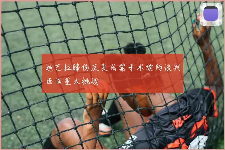 迪巴拉膝伤反复或需手术续约谈判面临重大挑战
