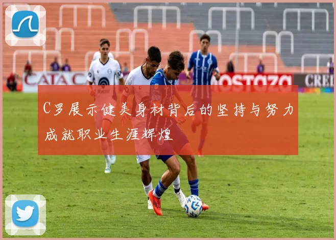 C罗展示健美身材背后的坚持与努力成就职业生涯辉煌