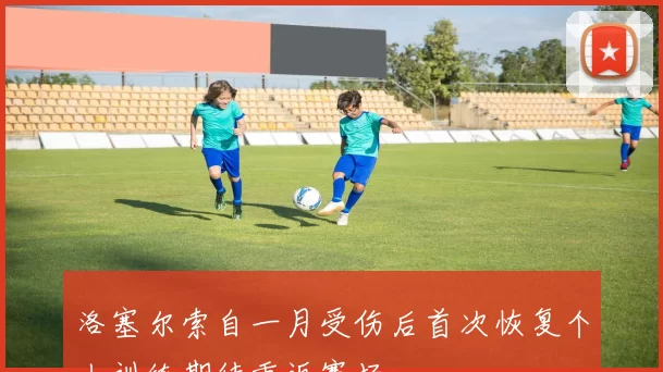 洛塞尔索自一月受伤后首次恢复个人训练期待重返赛场