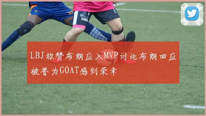 LBJ称赞布朗应入MVP讨论布朗回应被誉为GOAT感到荣幸