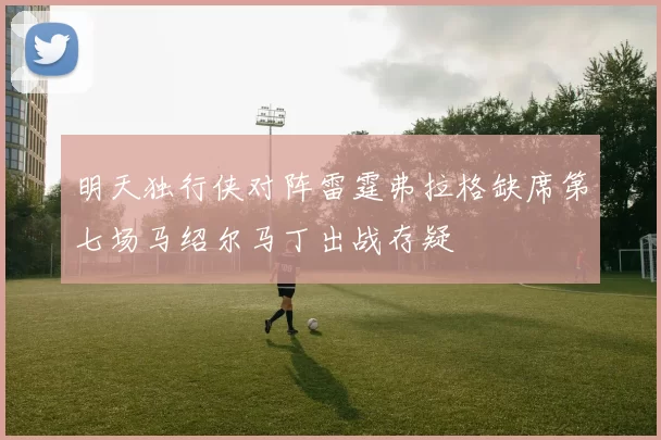 明天独行侠对阵雷霆弗拉格缺席第七场马绍尔马丁出战存疑