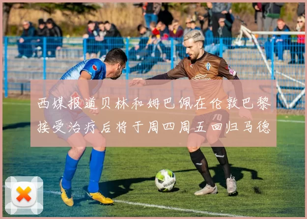 西媒报道贝林和姆巴佩在伦敦巴黎接受治疗后将于周四周五回归马德里